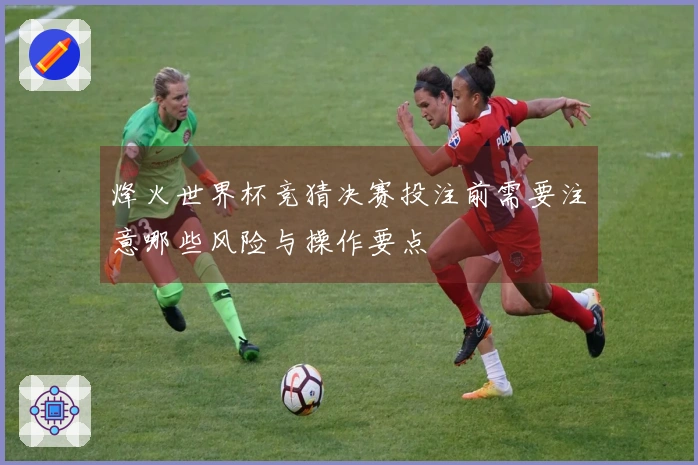 烽火世界杯竞猜决赛投注前需要注意哪些风险与操作要点