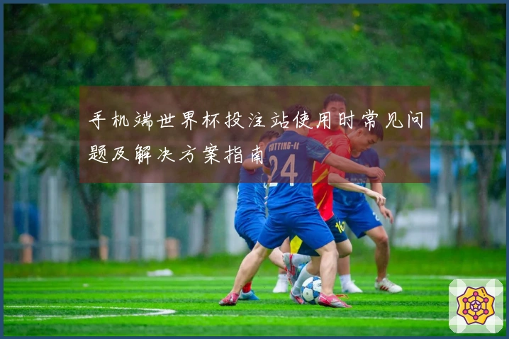 手机端世界杯投注站使用时常见问题及解决方案指南