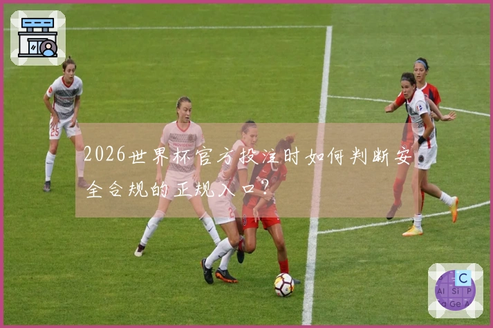 2026世界杯官方投注时如何判断安全合规的正规入口？